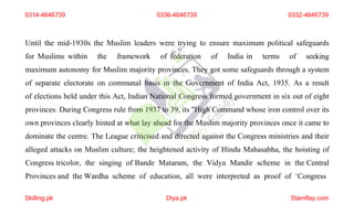 Until the mid-1930s the Muslim leaders were trying to ensure maximum political safeguards
for Muslims within the framework of federation of India in terms of seeking
maximum autonomy for Muslim majority provinces. They got some safeguards through a system
of separate electorate on communal basis in the Government of India Act, 1935. As a result
of elections held under this Act, Indian National Congress formed government in six out of eight
provinces. During Congress rule from 1937 to 39, its "High Command whose iron control over its
own provinces clearly hinted at what lay ahead for the Muslim majority provinces once it came to
dominate the centre. The League criticised and directed against the Congress ministries and their
alleged attacks on Muslim culture; the heightened activity of Hindu Mahasabha, the hoisting of
Congress tricolor, the singing of Bande Mataram, the Vidya Mandir scheme in the Central
Provinces and the Wardha scheme of education, all were interpreted as proof of ‘Congress
0314-4646739
Skilling.pk Diya.pk Stamflay.com
0336-4646739 0332-4646739
 