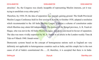 atrocities’. So, the Congress was clearly incapable of representing Muslim interests, yet it was
trying to annihilate every other party."
Therefore, by 1938–39, the idea of separation was strongly gaining ground. The Sindh Provincial
Muslim League Conference held its first session in Karachi in October 1938, adopted a resolution
which recommended to the All India Muslim League to devise a scheme of constitution under
which Muslims may attain full independence. The premier of the Bengal province, A. K. Fazal-ul-
Haque, who was not in the All India Muslim League, was quite convinced in favour of separation.
The idea was more vividly expressed by M. A. Jinnah in an article in the London weekly Time &
Tide on 9 March 1940. Jinnah wrote:
Democratic systems based on the concept of homogeneous nations such as England are very
definitely not applicable to heterogeneous countries such as India, and this simple fact is the root
cause of all of India's constitutional ills……If, therefore, it is accepted that there is in India
0314-4646739 0336-4646739 0332-4646739
Skilling.pk Diya.pk Stamflay.com
 