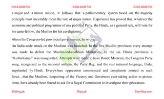 a major and a minor nation, it follows that a parliamentary system based on the majority
principle must inevitably mean the rule of major nation. Experience has proved that, whatever the
economic and political programme of any political Party, the Hindu, as a general rule, will vote for
his caste-fellow, the Muslim for his coreligionist.
About the Congress-led provincial governments, he wrote:
An India-wide attack on the Muslims was launched. In the five Muslim provinces every attempt
was made to defeat the Muslim-led-coalition Ministries,...In the six Hindu provinces a
“Kulturkampf” was inaugurated. Attempts were made to have Bande Mataram, the Congress Party
song, recognized as the national anthem, the Party flag, and the real national language, Urdu,
supplanted by Hindi. Everywhere oppression commenced and complaints poured in such
force…that the Muslims, despairing of the Viceroy and Governors ever taking action to protect
them, have already been forced to ask for a Royal Commission to investigate their grievances.
0314-4646739
Skilling.pk Diya.pk Stamflay.com
0336-4646739 0332-4646739
 