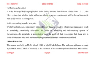 Furthermore, he added:
Is it the desire (of British people) that India should become a totalitarian Hindu State….? ….. and
I feel certain that Muslim India will never submit to such a position and will be forced to resist it
with every means in their power.
In his concluding remarks he wrote:
While Muslim League irrevocably opposed to any Federal objective which must necessarily result
in a majority community rule under the guise of Democracy and Parliamentary system of
Government...To conclude, a constitution must be evolved that recognises that there are in
India two nations who both must share the governance of their common motherland.
Lahore Conference
The session was held on 22–24 March 1940, at Iqbal Park, Lahore. The welcome address was made
by Sir Shah Nawaz Khan of Mamdot, as the chairman of the local reception committee. The various
0314-4646739 0336-4646739 0332-4646739
Skilling.pk Diya.pk Stamflay.com
 