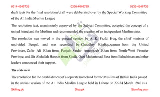 draft texts for the final resolution/draft were deliberated over by the Special Working Committee
of the All India Muslim League
The resolution text, unanimously approved by the Subject Committee, accepted the concept of a
united homeland for Muslims and recommended the creation of an independent Muslim state.
The resolution was moved in the general session by A. K. Fazlul Huq, the chief minister of
undivided Bengal, and was seconded by Chaudhry Khaliquzzaman from the United
Provinces, Zafar Ali Khan from Punjab, Sardar Aurangzeb Khan from North-West Frontier
Province, and Sir Abdullah Haroon from Sindh. Qazi Muhammad Essa from Baluchistan and other
leaders announced their support.
The statement
The resolution for the establishment of a separate homeland for the Muslims of British India passed
0314-4646739 0336-4646739 0332-4646739
in the annual session of the All India Muslim League held in Lahore on 22–24 March 1940 is a
Skilling.pk Diya.pk Stamflay.com
 