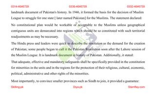 landmark document of Pakistan's history. In 1946, it formed the basis for the decision of Muslim
League to struggle for one state [ later named Pakistan] for the Muslims. The statement declared:
No constitutional plan would be workable or acceptable to the Muslims unless geographical
contiguous units are demarcated into regions which should be so constituted with such territorial
readjustments as may be necessary.
The Hindu press and leaders were quick to describe the resolution as the demand for the creation
of Pakistan; some people began to call it the Pakistan Resolution soon after the Lahore session of
the Muslim League. It is landmark document in history of Pakistan. Additionally, it stated:
That adequate, effective and mandatory safeguards shall be specifically provided in the constitution
for minorities in the units and in the regions for the protection of their religious, cultural, economic,
political, administrative and other rights of the minorities.
Most importantly, to convince smaller provinces such as Sindh to join, it provided a guarantee:
0314-4646739 0336-4646739 0332-4646739
Skilling.pk Diya.pk Stamflay.com
 