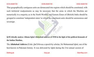 That geographically contiguous units are demarcated into regions which should be constituted, with
such territorial readjustments as may be necessary that the areas in which the Muslims are
numerically in a majority as in the North Western and Eastern Zones of (British) India should be
grouped to constitute 'independent states' in which the constituent units should be autonomous and
sovereign.
Q.5Critically analyse Allama Iqbal Allahabad address of 1930 in the light of the political demands of
the Indian Muslims.
The Allahabad Address (Urdu: ‫ابآ‬‫د‬
‫ہال‬
‫ہبطخ‬ )was a speech by scholar, Sir Muhammad Iqbal, one of the
best-known in Pakistani history. It was delivered by Iqbal during the 21st annual session of
0314-4646739 0336-4646739 0332-4646739
Skilling.pk Diya.pk Stamflay.com
 