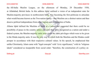 the All-India Muslim League, on the afternoon of Monday, 29 December 1930,
at Allahabad, British India. In this address Iqbal outlined a vision of an independent state for
Muslim-majority provinces in northwestern India, thus becoming the first politician to articulate
what would become known as the Two-nation theory—that Muslims are a distinct nation and thus
deserve political independence from other regions and communities of India.
Allama Iqbal defined the Muslims of India as a nation and suggested that there could be no
possibility of peace in the country unless and until they were recognized as a nation and under a
federal system, the Muslim majority units were given the same privileges which were to be given
to the Hindu majority units. It was the only way in which both the Muslims and the Hindus could
prosper in accordance with their respective cultural values. In his speech, he emphasized that
unlike Christianity, Islam came with "legal concepts" with "civic significance," with its "religious
ideals" considered as inseparable from social order: "therefore, the construction of a policy on
0314-4646739
Skilling.pk Diya.pk Stamflay.com
0336-4646739 0332-4646739
 