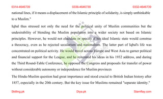 national lines, if it means a displacement of the Islamic principle of solidarity, is simply unthinkable
to a Muslim."
Iqbal thus stressed not only the need for the political unity of Muslim communities but the
undesirability of blending the Muslim population into a wider society not based on Islamic
principles. However, he would not elucidate or specify if his ideal Islamic state would construe
a theocracy, even as he rejected secularism and nationalism. The latter part of Iqbal's life was
concentrated on political activity. He would travel across Europe and West Asia to garner political
and financial support for the League, and he reiterated his ideas in his 1932 address, and during
the Third Round-Table Conference, he opposed the Congress and proposals for transfer of power
without considerable autonomy or independence for Muslim provinces
The Hindu-Muslim question had great importance and stood crucial to British Indian history after
1857, especially in the 20th century. But the key issue for Muslims remained "separate identity."
0314-4646739 0336-4646739 0332-4646739
Skilling.pk Diya.pk Stamflay.com
 