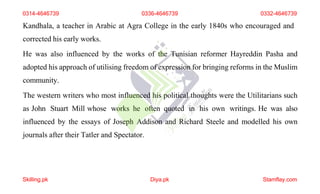 Kandhala, a teacher in Arabic at Agra College in the early 1840s who encouraged and
corrected his early works.
He was also influenced by the works of the Tunisian reformer Hayreddin Pasha and
adopted his approach of utilising freedom of expression for bringing reforms in the Muslim
community.
The western writers who most influenced his political thoughts were the Utilitarians such
as John Stuart Mill whose works he often quoted in his own writings. He was also
influenced by the essays of Joseph Addison and Richard Steele and modelled his own
journals after their Tatler and Spectator.
0314-4646739 0336-4646739 0332-4646739
Skilling.pk Diya.pk Stamflay.com
 