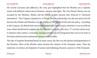 0314-4646739 0336-4646739 0332-4646739
On several occasions and addresses, the issue gets highlighted that the Muslims are a separate
nation with different culture and civilization, interests and rights. The Two-Nation Theory was not
accepted by the Muslims, Hindus and the British peoples because they believed in "territorial
nationalism". The Congress' perspective of Hindu Muslim relationship was that any perceived rift
between the Hindus and Muslims was the product of the British divide and rule policy. According
to the Congress, the British had consciously created splits and divisions, therefore it was an artificial
issue which should not be emphasized. For Muslims it was the core issue, "I" was the central issue,
it related to their culture, civilization, heritage and the type of arrangement that were to be done in
the future political and constitutional arrangements of India.
The Idea of separate Homeland based on many issues, the first was the decline and degeneration of
the Muslims. Most of the Muslim states became the colonies of the European states. Then the
industrial; revolution, development of science and technology became a preserve of the European
Skilling.pk Diya.pk Stamflay.com
 