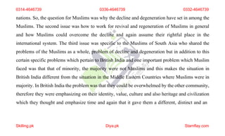 0314-4646739 0336-4646739 0332-4646739
nations. So, the question for Muslims was why the decline and degeneration have set in among the
Muslims. The second issue was how to work for revival and regeneration of Muslims in general
and how Muslims could overcome the decline and again assume their rightful place in the
international system. The third issue was specific to the Muslims of South Asia who shared the
problems of the Muslims as a whole, problem of decline and degeneration but in addition to this
certain specific problems which pertain to British India and one important problem which Muslim
faced was that that of minority, the majority were not Muslims and this makes the situation in
British India different from the situation in the Middle Eastern Countries where Muslims were in
majority. In British India the problem was that they could be overwhelmed by the other community,
therefore they were emphasizing on their identity, value, culture and also heritage and civilization
which they thought and emphasize time and again that it gave them a different, distinct and an
Skilling.pk Diya.pk Stamflay.com
 