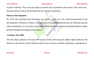 exclusive identity. They were not simply a minority but a community and a nation. The reason was
that they did not want to be absorbed into the majority community.
Phases of development
By 1930, this sentiment had developed very clearly which was very much demonstrated in the
development of History of India or the question of the relationship between the Muslims and the
other communities. It was in this context that Allama Iqbal delivered his presidential address. Iqbal,
political thoughts developed in three phases.
1st Phase: Pre-1905
The first phase pertains to the pre-1905 period, before delivering the address Iqbal addresses the
factors for the decline of the Muslims and he tries to focus on Indian nationality, nationhood or
0314-4646739 0336-4646739 0332-4646739
Skilling.pk Diya.pk Stamflay.com
 