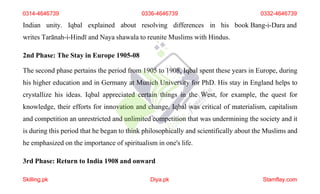 Indian unity. Iqbal explained about resolving differences in his book Bang-i-Dara and
writes Tarānah-i-Hindī and Naya shawala to reunite Muslims with Hindus.
2nd Phase: The Stay in Europe 1905-08
The second phase pertains the period from 1905 to 1908, Iqbal spent these years in Europe, during
his higher education and in Germany at Munich University for PhD. His stay in England helps to
crystallize his ideas. Iqbal appreciated certain things in the West, for example, the quest for
knowledge, their efforts for innovation and change. Iqbal was critical of materialism, capitalism
and competition an unrestricted and unlimited competition that was undermining the society and it
is during this period that he began to think philosophically and scientifically about the Muslims and
he emphasized on the importance of spiritualism in one's life.
3rd Phase: Return to India 1908 and onward
0314-4646739 0336-4646739 0332-4646739
Skilling.pk Diya.pk Stamflay.com
 
