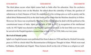 0314-4646739 0336-4646739 0332-4646739
The third phase occurs when Iqbal comes back to India after his education. Here his exclusive
attention and focus were on the Muslim. He talked about the centrality of Islam, the question of
submission to God, Oneness of God, He emphasized in his writings pros as well as poetry and he
talked about Muhammad (SA) as the ideal leader as the leader that the Muslims should try to follow.
However, his focus was on primarily Muslims of this region when he dealt with the political or the
constitutional issues of India. Iqbal got the title of SIR in 1922 in recognition of his intellectual
work. In 1927 Iqbal was elected to the Punjab Legislative Council, so far next little over two years
he served in the Punjab legislative council that is from 1927 to 1930, little over two years.
Revival of Islamic polity
Iqbal's six English lectures were published first from Lahore in 1930 and then by Oxford University
press in 1934 in a book titled The Reconstruction of Religious Thought in Islam. Which were read
at Madras, Hyderabad and Aligarh. These lectures dwell on the role of Islam as a religion as well
Skilling.pk Diya.pk Stamflay.com
 