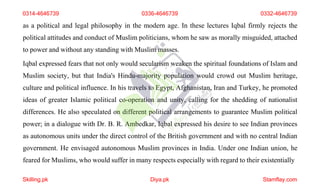 as a political and legal philosophy in the modern age. In these lectures Iqbal firmly rejects the
political attitudes and conduct of Muslim politicians, whom he saw as morally misguided, attached
to power and without any standing with Muslim masses.
Iqbal expressed fears that not only would secularism weaken the spiritual foundations of Islam and
Muslim society, but that India's Hindu-majority population would crowd out Muslim heritage,
culture and political influence. In his travels to Egypt, Afghanistan, Iran and Turkey, he promoted
ideas of greater Islamic political co-operation and unity, calling for the shedding of nationalist
differences. He also speculated on different political arrangements to guarantee Muslim political
power; in a dialogue with Dr. B. R. Ambedkar, Iqbal expressed his desire to see Indian provinces
as autonomous units under the direct control of the British government and with no central Indian
government. He envisaged autonomous Muslim provinces in India. Under one Indian union, he
feared for Muslims, who would suffer in many respects especially with regard to their existentially
0314-4646739 0336-4646739 0332-4646739
Skilling.pk Diya.pk Stamflay.com
 