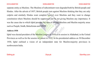 0314-4646739 0336-4646739 0332-4646739
separate entity as Muslims. The Muslims of subcontinent were degraded both by British people and
Hindus. After the advent of 1857, British people turn against Muslims thinking that they are only
culprits and similarly Hindus want complete control over Muslims and they want to change
constitution where Muslims should be suppressed and by not giving Muslims any importance. It
was the cause due to which Iqbal presents his idea of uniting Muslims and Muslim majority areas
such as Punjab, Sindh, Baluchistan and NWFP.
Address 1930
Iqbal was elected president of the Muslim League in 1930 at its session in Allahabad, in the United
Provinces as well as for the session in Lahore in 1932. In his presidential address on 30 December
1930, Iqbal outlined a vision of an independent state for Muslim-majority provinces in
northwestern India.
Skilling.pk Diya.pk Stamflay.com
 