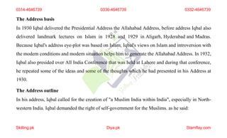 The Address basis
In 1930 Iqbal delivered the Presidential Address the Allahabad Address, before address Iqbal also
delivered landmark lectures on Islam in 1928 and 1929 in Aligarh, Hyderabad and Madras.
Because Iqbal's address eye-plot was based on Islam. Iqbal's views on Islam and introversion with
the modern conditions and modern situation helps him to generate the Allahabad Address. In 1932,
Iqbal also presided over All India Conference that was held at Lahore and during that conference,
he repeated some of the ideas and some of the thoughts which he had presented in his Address at
1930.
The Address outline
In his address, Iqbal called for the creation of "a Muslim India within India", especially in North-
western India. Iqbal demanded the right of self-government for the Muslims. as he said:
0314-4646739 0336-4646739 0332-4646739
Skilling.pk Diya.pk Stamflay.com
 