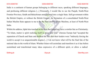 0314-4646739 0336-4646739 0332-4646739
India is a continent of human groups belonging to different races, speaking different languages,
and professing different religions [...] Personally, I would like to see the Punjab, North-West
Frontier Province, Sindh and Baluchistan amalgamated into a single State. Self-government within
the British Empire, or without the British Empire, the formation of a consolidated North-West
Indian Muslim State appears to me to be the final destiny of the Muslims, at least of North-West
India.
Within his address, Iqbal also touched on his fear that Islam may have a similar fate as Christianity.
"To Islam, matter is spirit realising itself in space and time" whereas Europe had "accepted the
separation of Church and State and disliked the fact that their leaders were "indirectly forcing the
world to accept it as unquestionable dogma [...] I do not know what will be the final fate of the
national idea in the world of Islam. Whether Islam will assimilate and transform it as it has before
assimilated and transformed many ideas expressive of a different spirit, or allow a radical
Skilling.pk Diya.pk Stamflay.com
 