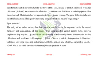 transformation of its own structure by the force of this idea, is hard to predict. Professor Wensinck
of Leiden (Holland) wrote to me the other day: "It seems to me that Islam is entering upon a crisis
through which Christianity has been passing for more than a century. The great difficulty is how to
save the foundations of religion when many antiquated notions have to be given up."
Iqbal spoke of:
The unity of an Indian nation, therefore, must be sought not in the negation, but in the mutual
harmony and cooperation, of the many. True statesmanship cannot ignore facts, however
unpleasant they may be [...] And it is on the discovery of Indian unity in this direction that the fate
of India as well as of Asia really depends [...] If an effective principle of cooperation is discovered
in India it will bring peace and mutual goodwill to this ancient land which has suffered so long [...]
And it will at the same time solve the entire political problem of Asia.
0314-4646739 0336-4646739 0332-4646739
Skilling.pk Diya.pk Stamflay.com
 
