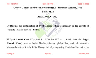 Course: Genesis of Pakistan Movement (538) Semester: Autumn, 2022
Level: M.Sc
ASSIGNMENT No. 1
Q.1Discuss the contribution of Syed Ahmad Khan’s successor in the growth of
separate Muslim political identity.
Sir Syed Ahmad Khan KCSI FRAS (17 October 1817 – 27 March 1898; also Sayyid
Ahmad Khan) was an Indian Muslim reformer, philosopher, and educationist in
nineteenth-century British India. Though initially espousing Hindu-Muslim unity, he
0314-4646739 0336-4646739 0332-4646739
Skilling.pk Diya.pk Stamflay.com
 