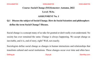 Course: Social Change (541)Semester: Autumn, 2022
Level: M.Sc.
ASSIGNMENT No. 1
Q.1 Discuss the subject of Social Change. How do Social Scientists and philosophers
define the term Social Change? Discuss.
Social change is a concept many of us take for granted or don't really even understand. No
society has ever remained the same. Change is always happening. We accept change as
inevitable, and it is, end of story, right? Well, not exactly.
Sociologists define social change as changes in human interactions and relationships that
transform cultural and social institutions. These changes occur over time and often have
0314-4646739
Skilling.pk Diya.pk Stamflay.com
0336-4646739 0332-4646739
 