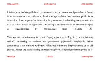 Skilling.pk Diya.pk Stamflay.com
It is important to distinguish between an invention and an innovation. Spreadsheet software
is an invention. A new business application of spreadsheets that increases profits is an
innovation. An example of an innovation in government is submitting tax returns to the
IRS by E-mail instead of regular mail. An example of an innovation in personal lifestyles
is telecommuting by professionals from Telluride, CO.
Many current innovations are the result of applying new technology in (1) manufacturing
and (2) processing of business and government paperwork. Empirically, better
performance is not achieved by the new technology to improve the performance of the old
process. Rather, the manufacturing or paperwork process is redesigned from ground up to
0314-4646739 0336-4646739 0332-4646739
 