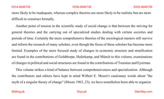 Skilling.pk Diya.pk Stamflay.com
more likely to be inadequate, whereas complex theories are more likely to be realistic but are more
difficult to construct formally.
Another point of tension in the scientific study of social change is that between the striving for
general theories and the carrying out of specialized studies dealing with certain societies and
periods of time. Certainly the more comprehensive theories of the sociological masters still survive
and inform the research of many scholars, even though the focus of these scholars has become more
limited. Examples of the more focused study of changes in economic structure and stratification
are found in the contributions of Goldthorpe, Haferkamp, and Münch to this volume; examinations
of changes in political and social structures are found in the contributions of Touraine and Eyerman.
This volume strikes a kind of balance between comprehensiveness and specialization. Although
the contributors and editors have kept in mind Wilbert E. Moore's cautionary words about "the
myth of a singular theory of change" (Moore 1963, 23), we have nonetheless been able to organize
0314-4646739 0336-4646739 0332-4646739
 