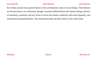 Skilling.pk Diya.pk Stamflay.com
the volume around some general themes in the contemporary study of social change. These themes
are the persistence of evolutionary thought, structural differentiation and cultural change, theories
of modernity, modernity and new forms of social movements, modernity and social inequality, and
international and global themes. This introduction takes up these themes in the order listed.
0314-4646739 0336-4646739 0332-4646739
 