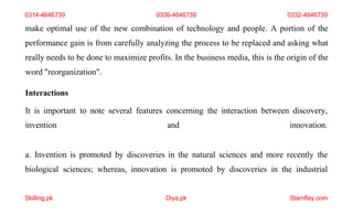 Skilling.pk Diya.pk Stamflay.com
make optimal use of the new combination of technology and people. A portion of the
performance gain is from carefully analyzing the process to be replaced and asking what
really needs to be done to maximize profits. In the business media, this is the origin of the
word "reorganization".
Interactions
It is important to note several features concerning the interaction between discovery,
invention and innovation.
a. Invention is promoted by discoveries in the natural sciences and more recently the
biological sciences; whereas, innovation is promoted by discoveries in the industrial
0314-4646739 0336-4646739 0332-4646739
 