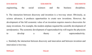 Skilling.pk Diya.pk Stamflay.com
engineering, the social sciences and the business disciplines.
b. The interaction between discovery and invention is a two-way street. Obviously, as
science advances, it produces opportunities to create new inventions. However, the
development of the full economic value of an invention requires massive discoveries for
many inventions. For example, the modern airplane required the scientific development of
aerodynamics. The economic development of superconductivity will require the physicists
to develop a theory of superconductivity.
c. Similarly the interaction between discovery and innovation and between invention and
innovation is two-way.
0314-4646739 0336-4646739 0332-4646739
 