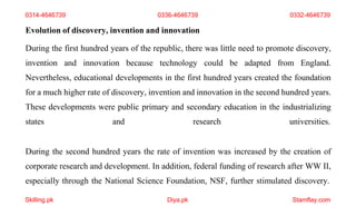 Skilling.pk Diya.pk Stamflay.com
Evolution of discovery, invention and innovation
During the first hundred years of the republic, there was little need to promote discovery,
invention and innovation because technology could be adapted from England.
Nevertheless, educational developments in the first hundred years created the foundation
for a much higher rate of discovery, invention and innovation in the second hundred years.
These developments were public primary and secondary education in the industrializing
states and research universities.
During the second hundred years the rate of invention was increased by the creation of
corporate research and development. In addition, federal funding of research after WW II,
especially through the National Science Foundation, NSF, further stimulated discovery.
0314-4646739 0336-4646739 0332-4646739
 