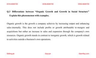 Skilling.pk Diya.pk Stamflay.com
Q.3 Differentiate between “Organic Growth and Growth in Social Structure”
Explain this phenomenon with examples.
Organic growth is the growth a company achieves by increasing output and enhancing
sales internally. This does not include profits or growth attributable to mergers and
acquisitions but rather an increase in sales and expansion through the company's own
resources. Organic growth stands in contrast to inorganic growth, which is growth related
to activities outside a business's own operations.
0314-4646739 0336-4646739 0332-4646739
 