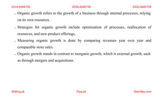 Skilling.pk Diya.pk Stamflay.com
0314-4646739 0336-4646739 0332-4646739
 Organic growth refers to the growth of a business through internal processes, relying
on its own resources.
 Strategies for organic growth include optimization of processes, reallocation of
resources, and new product offerings.
 Measuring organic growth is done by comparing revenues year over year and
comparable store sales.
 Organic growth stands in contrast to inorganic growth, which is external growth, such
as through mergers and acquisitions.
 