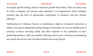 Skilling.pk Diya.pk Stamflay.com
An organic growth strategy seeks to maximize growth from within. There are many ways
in which a company can increase sales internally in an organization. These strategies
typically take the form of optimization, reallocation of resources, and new product
offerings.
Optimization of a business focuses on continuing to improve a business's processes to
reduce costs and set appropriate pricing strategies for products or services. Reallocation of
resources involves allocating funds and other materials to the production of best-
performing products, while new product offerings seek to grow a business by introducing
new goods and services that will add to profits and overall growth.
0314-4646739 0336-4646739 0332-4646739
 
