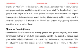 Skilling.pk Diya.pk Stamflay.com
0314-4646739 0336-4646739 0332-4646739
Organic growth allows for business owners to maintain control of their company whereas
a merger or acquisition would dilute or strip away their control. On the other hand, organic
growth takes longer, as it is a slower process to acquire new customers and expand
business with existing customers. A combination of both organic and inorganic growth is
ideal for a company, as it diversifies the revenue base without relying solely on current
operations to grow market share.
Measuring Organic Growth
Companies will utilize revenue and earnings growth, on a quarterly or yearly basis, as the
performance metrics by which to gauge organic growth. The pursuit of organic sales
growth often includes promotions, new product lines, or improved customer service. This
type of growth is important because investors want to see that a company in which they
 