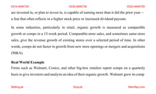 Skilling.pk Diya.pk Stamflay.com
are invested in, or plan to invest in, is capable of earning more than it did the prior year—
a feat that often reflects in a higher stock price or increased dividend payouts.
In some industries, particularly in retail, organic growth is measured as comparable
growth or comps in a 13-week period. Comparable-store sales, and sometimes same-store
sales, give the revenue growth of existing stores over a selected period of time. In other
words, comps do not factor in growth from new store openings or mergers and acquisitions
(M&A).
Real World Example
Firms such as Walmart, Costco, and other big-box retailers report comps on a quarterly
basis to give investors and analysts an idea of their organic growth. Walmart grew its comp
0314-4646739 0336-4646739 0332-4646739
 