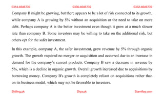 Skilling.pk Diya.pk Stamflay.com
Company B might be growing, but there appears to be a lot of risk connected to its growth,
while company A is growing by 5% without an acquisition or the need to take on more
debt. Perhaps company A is the better investment even though it grew at a much slower
rate than company B. Some investors may be willing to take on the additional risk, but
others opt for the safer investment.
In this example, company A, the safer investment, grew revenue by 5% through organic
growth. The growth required no merger or acquisition and occurred due to an increase in
demand for the company’s current products. Company B saw a decrease in revenue by
5%, which is a decline in organic growth. Overall growth increased due to acquisitions by
borrowing money. Company B's growth is completely reliant on acquisitions rather than
on its business model, which may not be favorable to investors.
0314-4646739 0336-4646739 0332-4646739
 