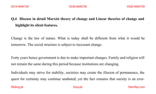 Skilling.pk Diya.pk Stamflay.com
Q.4 Discuss in detail Marxist theory of change and Linear theories of change and
highlight its silent features.
Change is the law of nature. What is today shall be different from what it would be
tomorrow. The social structure is subject to incessant change.
Forty years hence government is due to make important changes. Family and religion will
not remain the same during this period because institutions are changing.
Individuals may strive for stability, societies may create the illusion of permanence, the
quest for certainty may continue unabated, yet the fact remains that society is an ever-
0314-4646739 0336-4646739 0332-4646739
 
