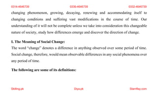 Skilling.pk Diya.pk Stamflay.com
changing phenomenon, growing, decaying, renewing and accommodating itself to
changing conditions and suffering vast modifications in the course of time. Our
understanding of it will not be complete unless we take into consideration this changeable
nature of society, study how differences emerge and discover the direction of change.
I. The Meaning of Social Change:
The word “change” denotes a difference in anything observed over some period of time.
Social change, therefore, would mean observable differences in any social phenomena over
any period of time.
The following are some of its definitions:
0314-4646739 0336-4646739 0332-4646739
 