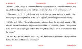 Skilling.pk Diya.pk Stamflay.com
(i) Jones. “Social change is a term used to describe variations in, or modifications of, any
aspect of social processes, social patterns, social interaction or social organisation.”
(ii)Mazumdar, H. T. “Social change may be defined as a new fashion or mode, either
modifying or replacing the old, in the life of a people, or in the operation of a society.”
(iii)Gillin and Gillin. “Social changes are variations from the accepted modes of life;
whether due to alteration in geographical conditions, in cultural equipment, composition
of the population or ideologies and whether brought about by diffusion or inventions within
the group.”
(iv)Davis. By “Social change is meant only such alterations as occur in social organisation,
that is, structure and functions of society.”
0314-4646739 0336-4646739 0332-4646739
 