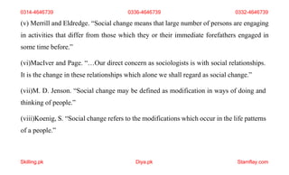 Skilling.pk Diya.pk Stamflay.com
(v) Merrill and Eldredge. “Social change means that large number of persons are engaging
in activities that differ from those which they or their immediate forefathers engaged in
some time before.”
(vi)MacIver and Page. “…Our direct concern as sociologists is with social relationships.
It is the change in these relationships which alone we shall regard as social change.”
(vii)M. D. Jenson. “Social change may be defined as modification in ways of doing and
thinking of people.”
(viii)Koenig, S. “Social change refers to the modifications which occur in the life patterns
of a people.”
0314-4646739 0336-4646739 0332-4646739
 