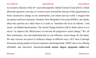 Skilling.pk Diya.pk Stamflay.com
0314-4646739 0336-4646739 0332-4646739
As executive director of the 43+-year-old nonprofit, Global Citizens Circle (GCC), I think
about this question every day as I work to carry forward the mission of the organization to
foster constructive change in our communities, our nation and our world. I imagine that
our partner and host institution, Southern New Hampshire University (SNHU), also thinks
about this question on a daily basis as it seeks to "transform the lives of students." And
surely, our Belfast-based partner, The Social Change Initiative (SCI), thinks about it as it
strives "to improve the effectiveness of activism for progressive social change." We, all
three institutions, care and understand that we can influence social change for the better.
We may exercise our power to influence change in different ways. GCC does it through
discussion among people of diverse opinions and backgrounds. SNHU does it by offering
affordable and innovative educational social science degree programs online and
 