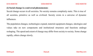 Skilling.pk Diya.pk Stamflay.com
(i) Social change is a universal phenomenon:
Social change occurs in all societies. No society remains completely static. This is true of
all societies, primitive as well as civilized. Society exists in a universe of dynamic
influences.
The population changes, technologies expand, material equipment changes, ideologies and
values take on new components and institutional structures and functions undergo
reshaping. The speed and extent of change may differ from society to society. Some change
rapidly, others change slowly.
0314-4646739 0336-4646739 0332-4646739
 