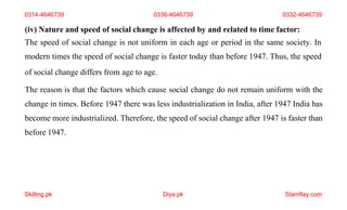 Skilling.pk Diya.pk Stamflay.com
(iv) Nature and speed of social change is affected by and related to time factor:
The speed of social change is not uniform in each age or period in the same society. In
modern times the speed of social change is faster today than before 1947. Thus, the speed
of social change differs from age to age.
The reason is that the factors which cause social change do not remain uniform with the
change in times. Before 1947 there was less industrialization in India, after 1947 India has
become more industrialized. Therefore, the speed of social change after 1947 is faster than
before 1947.
0314-4646739 0336-4646739 0332-4646739
 