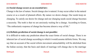 Skilling.pk Diya.pk Stamflay.com
(v) Social change occurs as an essential law:
Change is the law of nature. Social change also is natural. It may occur either in the natural
course or as a result of planned efforts. By nature we desire change. Our needs keep on
changing. To satisfy our desire for change and our changing needs social change becomes
a necessity. The truth is that we are anxiously waiting for a change. According to Green,
‘The enthusiastic response of change has become almost a way of life.”
(vi) Definite prediction of social change is not possible:
It is difficult to make any prediction about the exact forms of social change. There is no
inherent law of social change according to which it would assume definite forms. We may
say that on account of the social reform movement untouchability will be abolished from
the Indian society; that the basis and ideals of marriage will change due to the marriage
0314-4646739 0336-4646739 0332-4646739
 