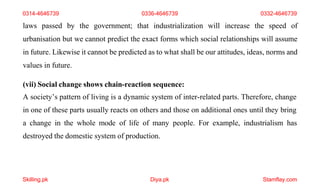 Skilling.pk Diya.pk Stamflay.com
laws passed by the government; that industrialization will increase the speed of
urbanisation but we cannot predict the exact forms which social relationships will assume
in future. Likewise it cannot be predicted as to what shall be our attitudes, ideas, norms and
values in future.
(vii) Social change shows chain-reaction sequence:
A society’s pattern of living is a dynamic system of inter-related parts. Therefore, change
in one of these parts usually reacts on others and those on additional ones until they bring
a change in the whole mode of life of many people. For example, industrialism has
destroyed the domestic system of production.
0314-4646739 0336-4646739 0332-4646739
 