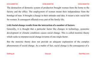 Skilling.pk Diya.pk Stamflay.com
The destruction of domestic system of production brought women from the home to the
factory and the office. The employment of women meant their independence from the
bondage of man. It brought a change in their attitudes and idea. It meant a new social life
for women. It consequent affected every part of the family life.
(viii) Social change results from the interaction of a number of factors:
Generally, it is thought that a particular factor like changes in technology, economic
development or climatic conditions causes social change. This is called monistic theory
which seeks to interpret social change in terms of one single factor.
But the monistic theory does not provide an adequate explanation of the complex
phenomenon of social change. As a matter of fact, social change is the consequence of a
0314-4646739 0336-4646739 0332-4646739
 