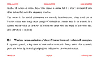 Skilling.pk Diya.pk Stamflay.com
number of factors. A special factor may trigger a change but it is always associated with
other factors that make the triggering possible.
The reason is that social phenomena are mutually interdependent. None stand out as
isolated forces that bring about change of themselves. Rather each is an element in a
system. Modification of vale part influences the other parts and these influence the rest,
until the whole is involved
Q.5 What are exogenous factors of change? Named them and explain with examples.
Exogenous growth, a key tenet of neoclassical economic theory, states that economic
growth is fueled by technological progress independent of economic forces.
0314-4646739 0336-4646739 0332-4646739
 