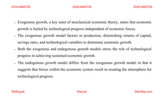 Skilling.pk Diya.pk Stamflay.com
 Exogenous growth, a key tenet of neoclassical economic theory, states that economic
growth is fueled by technological progress independent of economic forces.
 The exogenous growth model factors in production, diminishing returns of capital,
savings rates, and technological variables to determine economic growth.
 Both the exogenous and endogenous growth models stress the role of technological
progress in achieving sustained economic growth.
 The endogenous growth model differs from the exogenous growth model in that it
suggests that forces within the economic system result in creating the atmosphere for
technological progress.
0314-4646739 0336-4646739 0332-4646739
 
