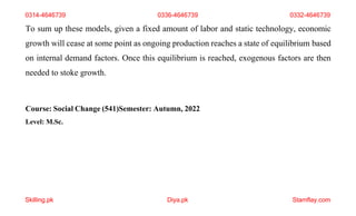 Skilling.pk Diya.pk Stamflay.com
To sum up these models, given a fixed amount of labor and static technology, economic
growth will cease at some point as ongoing production reaches a state of equilibrium based
on internal demand factors. Once this equilibrium is reached, exogenous factors are then
needed to stoke growth.
Course: Social Change (541)Semester: Autumn, 2022
Level: M.Sc.
0314-4646739 0336-4646739 0332-4646739
 