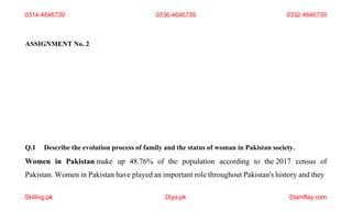 Skilling.pk Diya.pk Stamflay.com
ASSIGNMENT No. 2
Q.1 Describe the evolution process of family and the status of woman in Pakistan society.
Women in Pakistan make up 48.76% of the population according to the 2017 census of
Pakistan. Women in Pakistan have played an important role throughout Pakistan's history and they
0314-4646739 0336-4646739 0332-4646739
 