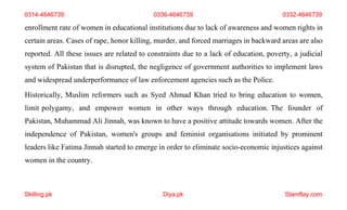 Skilling.pk Diya.pk Stamflay.com
enrollment rate of women in educational institutions due to lack of awareness and women rights in
certain areas. Cases of rape, honor killing, murder, and forced marriages in backward areas are also
reported. All these issues are related to constraints due to a lack of education, poverty, a judicial
system of Pakistan that is disrupted, the negligence of government authorities to implement laws
and widespread underperformance of law enforcement agencies such as the Police.
Historically, Muslim reformers such as Syed Ahmad Khan tried to bring education to women,
limit polygamy, and empower women in other ways through education. The founder of
Pakistan, Muhammad Ali Jinnah, was known to have a positive attitude towards women. After the
independence of Pakistan, women's groups and feminist organisations initiated by prominent
leaders like Fatima Jinnah started to emerge in order to eliminate socio-economic injustices against
women in the country.
0314-4646739 0336-4646739 0332-4646739
 