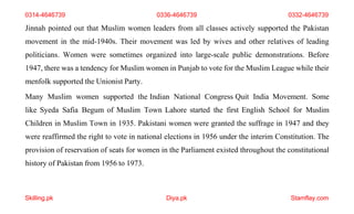 Skilling.pk Diya.pk Stamflay.com
Jinnah pointed out that Muslim women leaders from all classes actively supported the Pakistan
movement in the mid-1940s. Their movement was led by wives and other relatives of leading
politicians. Women were sometimes organized into large-scale public demonstrations. Before
1947, there was a tendency for Muslim women in Punjab to vote for the Muslim League while their
menfolk supported the Unionist Party.
Many Muslim women supported the Indian National Congress Quit India Movement. Some
like Syeda Safia Begum of Muslim Town Lahore started the first English School for Muslim
Children in Muslim Town in 1935. Pakistani women were granted the suffrage in 1947 and they
were reaffirmed the right to vote in national elections in 1956 under the interim Constitution. The
provision of reservation of seats for women in the Parliament existed throughout the constitutional
history of Pakistan from 1956 to 1973.
0314-4646739 0336-4646739 0332-4646739
 
